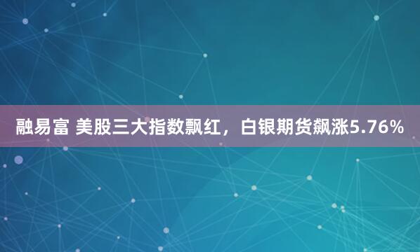 融易富 美股三大指数飘红，白银期货飙涨5.76%