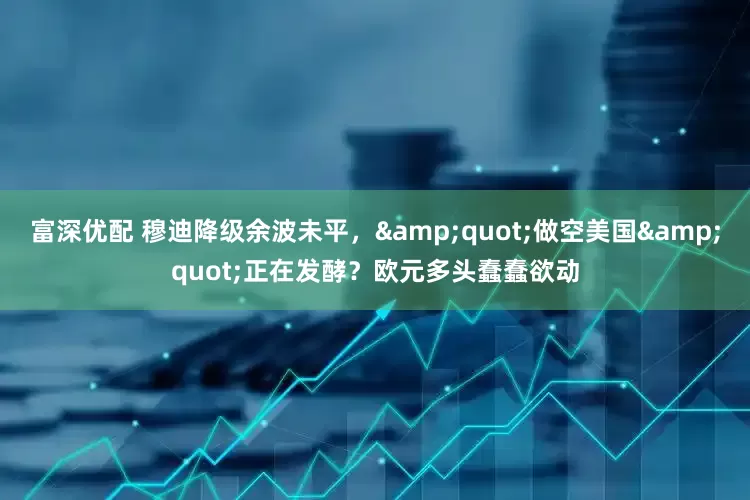 富深优配 穆迪降级余波未平，&quot;做空美国&quot;正在发酵？欧元多头蠢蠢欲动