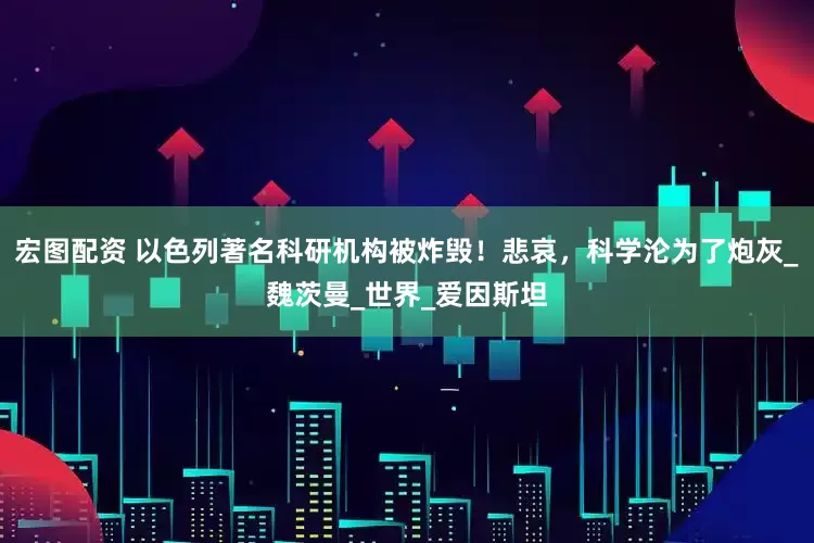 宏图配资 以色列著名科研机构被炸毁！悲哀，科学沦为了炮灰_魏茨曼_世界_爱因斯坦