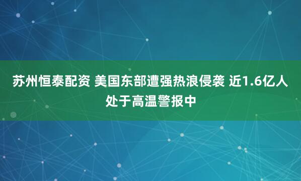 苏州恒泰配资 美国东部遭强热浪侵袭 近1.6亿人处于高温警报中