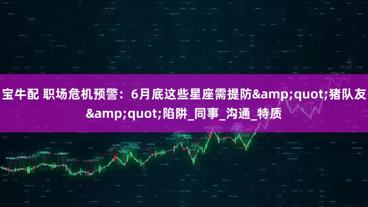 宝牛配 职场危机预警：6月底这些星座需提防&quot;猪队友&quot;陷阱_同事_沟通_特质