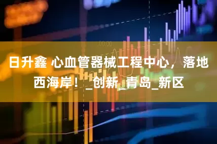 日升鑫 心血管器械工程中心，落地西海岸！_创新_青岛_新区