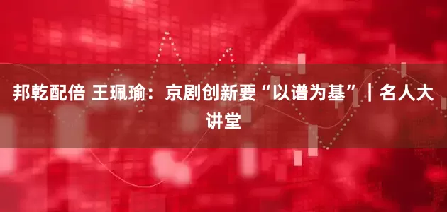 邦乾配倍 王珮瑜：京剧创新要“以谱为基”｜名人大讲堂