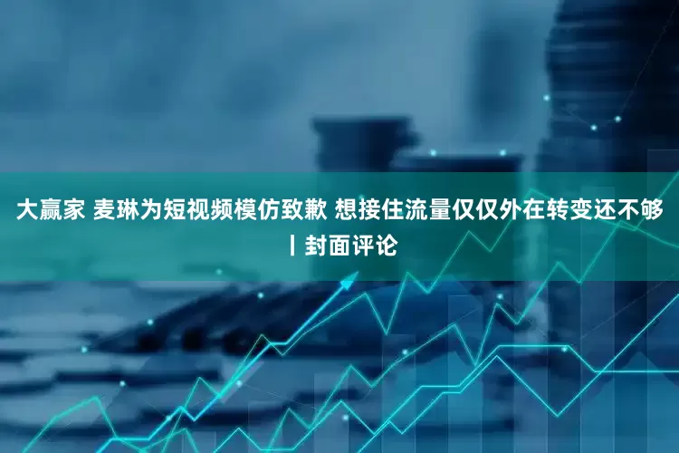大赢家 麦琳为短视频模仿致歉 想接住流量仅仅外在转变还不够丨封面评论