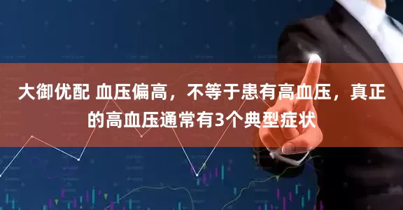 大御优配 血压偏高，不等于患有高血压，真正的高血压通常有3个典型症状