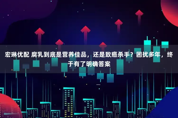 宏琳优配 腐乳到底是营养佳品，还是致癌杀手？困扰多年，终于有了明确答案