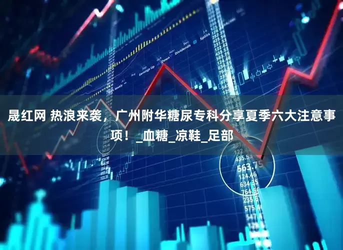 晟红网 热浪来袭，广州附华糖尿专科分享夏季六大注意事项！_血糖_凉鞋_足部