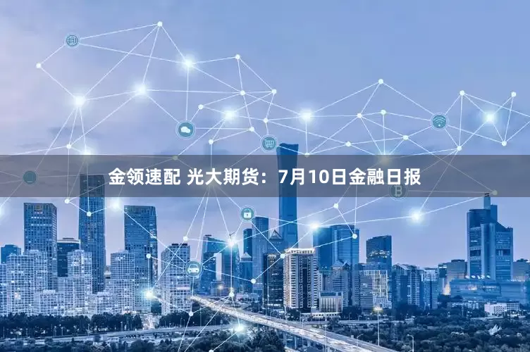 金领速配 光大期货：7月10日金融日报