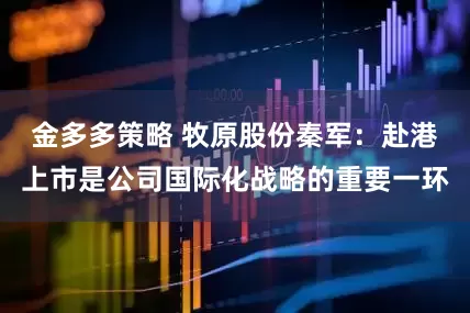 金多多策略 牧原股份秦军：赴港上市是公司国际化战略的重要一环