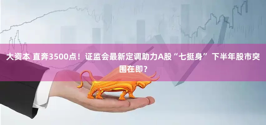大资本 直奔3500点！证监会最新定调助力A股“七挺身” 下半年股市突围在即？