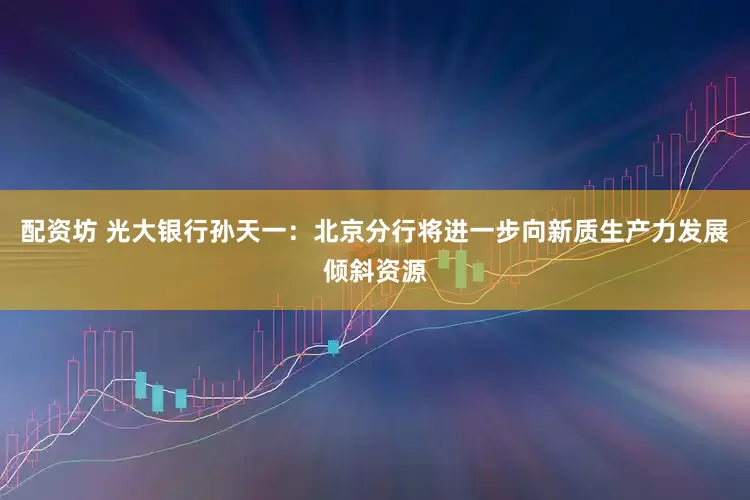 配资坊 光大银行孙天一：北京分行将进一步向新质生产力发展倾斜资源
