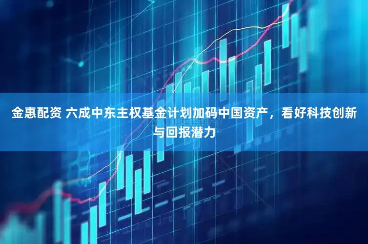 金惠配资 六成中东主权基金计划加码中国资产，看好科技创新与回报潜力