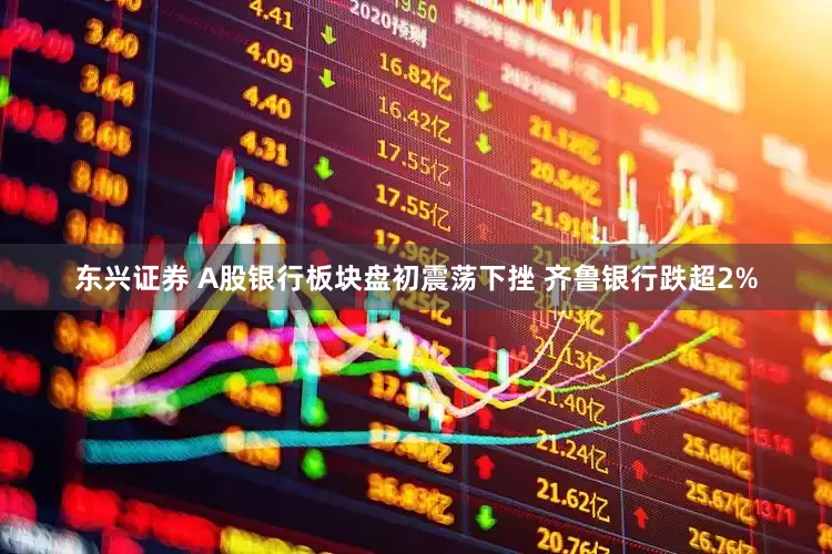 东兴证券 A股银行板块盘初震荡下挫 齐鲁银行跌超2%