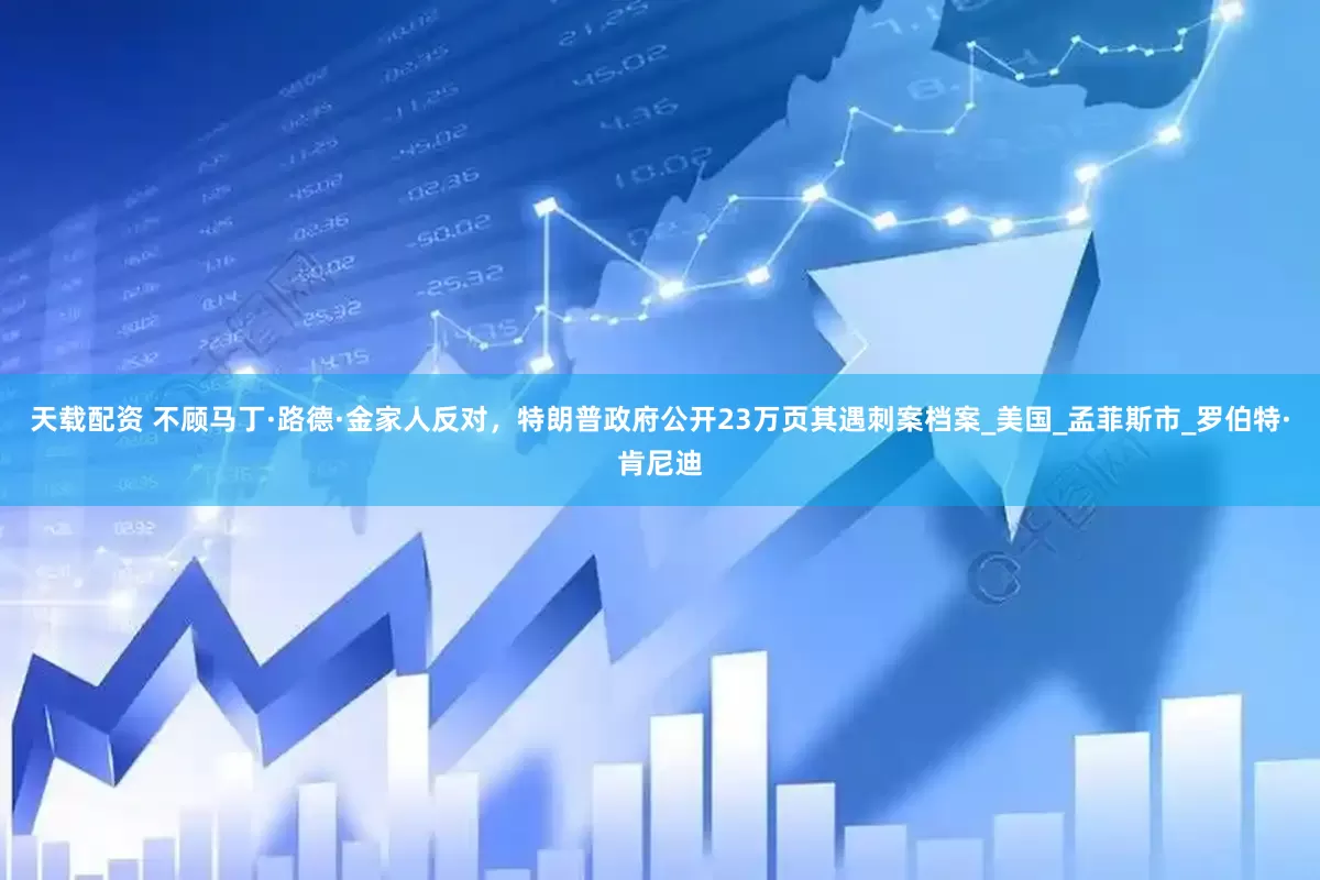 天载配资 不顾马丁·路德·金家人反对，特朗普政府公开23万页其遇刺案档案_美国_孟菲斯市_罗伯特·肯尼迪