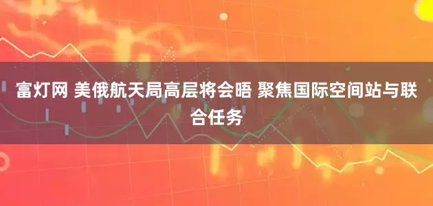 富灯网 美俄航天局高层将会晤 聚焦国际空间站与联合任务