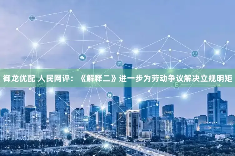 御龙优配 人民网评：《解释二》进一步为劳动争议解决立规明矩