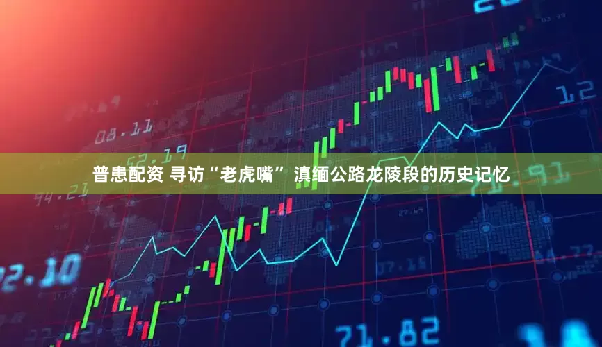 普患配资 寻访“老虎嘴” 滇缅公路龙陵段的历史记忆