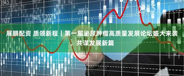 展鵬配资 质领新程｜第一届泌尿肿瘤高质量发展论坛盛大来袭，共谋发展新篇