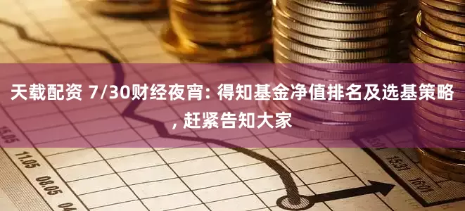 天载配资 7/30财经夜宵: 得知基金净值排名及选基策略, 赶紧告知大家