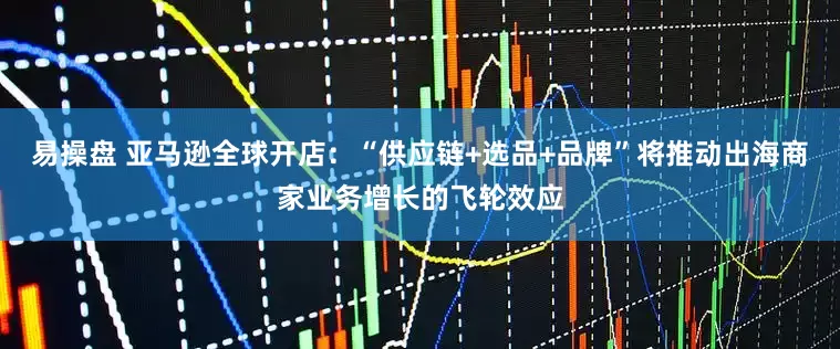 易操盘 亚马逊全球开店：“供应链+选品+品牌”将推动出海商家业务增长的飞轮效应
