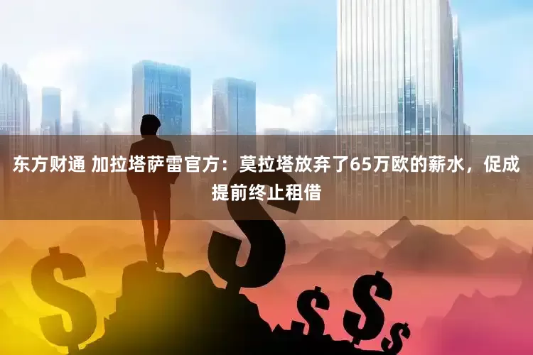 东方财通 加拉塔萨雷官方：莫拉塔放弃了65万欧的薪水，促成提前终止租借