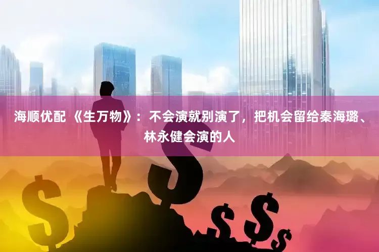 海顺优配 《生万物》：不会演就别演了，把机会留给秦海璐、林永健会演的人