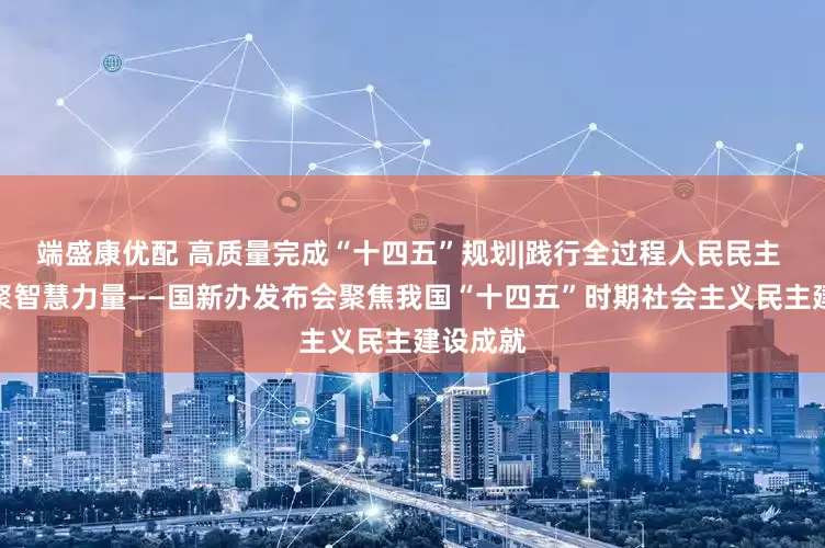 端盛康优配 高质量完成“十四五”规划|践行全过程人民民主 广泛凝聚智慧力量——国新办发布会聚焦我国“十四五”时期社会主义民主建设成就
