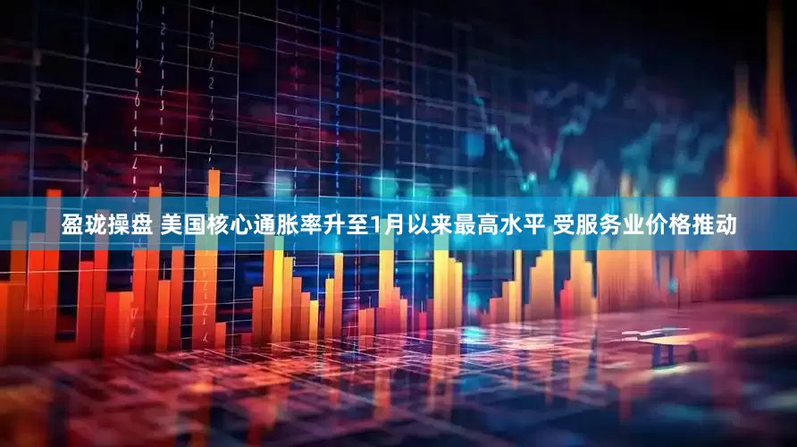 盈珑操盘 美国核心通胀率升至1月以来最高水平 受服务业价格推动