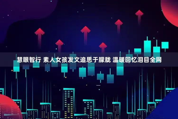 慧眼智行 素人女孩发文追思于朦胧 温暖回忆泪目全网