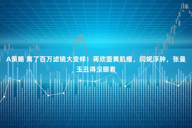 A策略 离了百万滤镜大变样！蒋欣面黄肌瘦，闫妮浮肿，张曼玉丑得没眼看