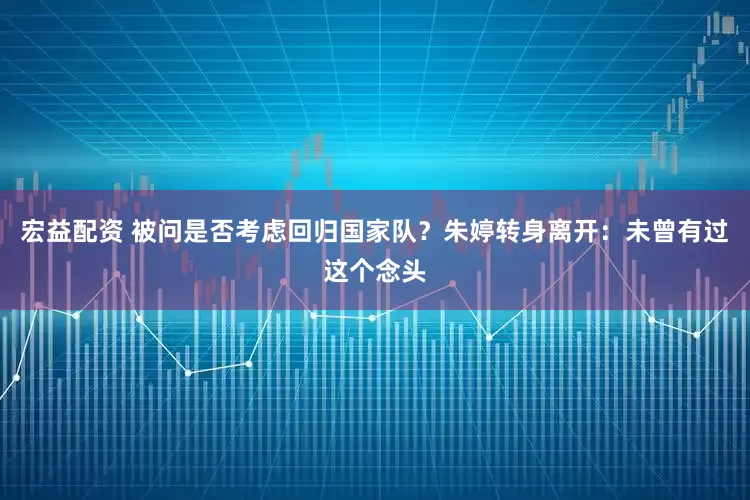 宏益配资 被问是否考虑回归国家队？朱婷转身离开：未曾有过这个念头