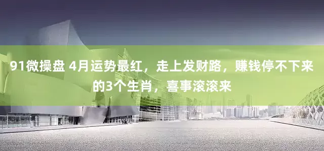 91微操盘 4月运势最红，走上发财路，赚钱停不下来的3个生肖，喜事滚滚来